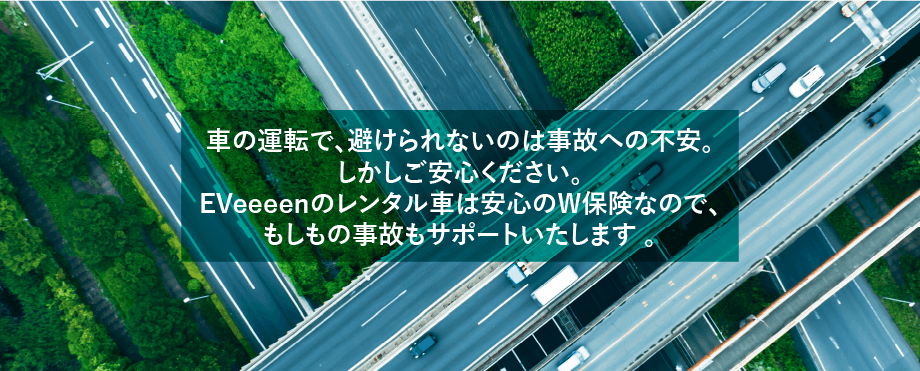 車の運転で、避けられないのは事故への不安。しかしご安心ください。EVeeeenのレンタル車は安心のW保険なのでもしもの事故もサポート致します。